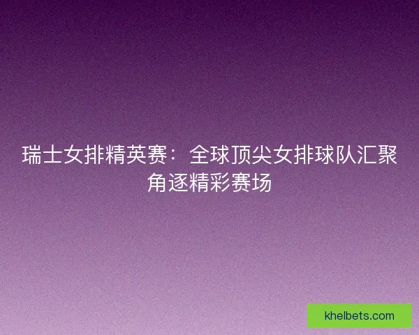 瑞士女排精英赛：全球顶尖女排球队汇聚角逐精彩赛场