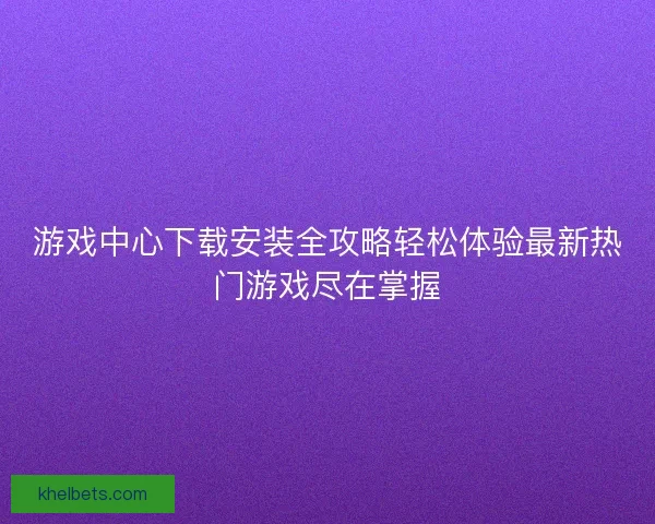 游戏中心下载安装全攻略轻松体验最新热门游戏尽在掌握