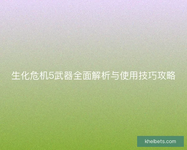生化危机5武器全面解析与使用技巧攻略