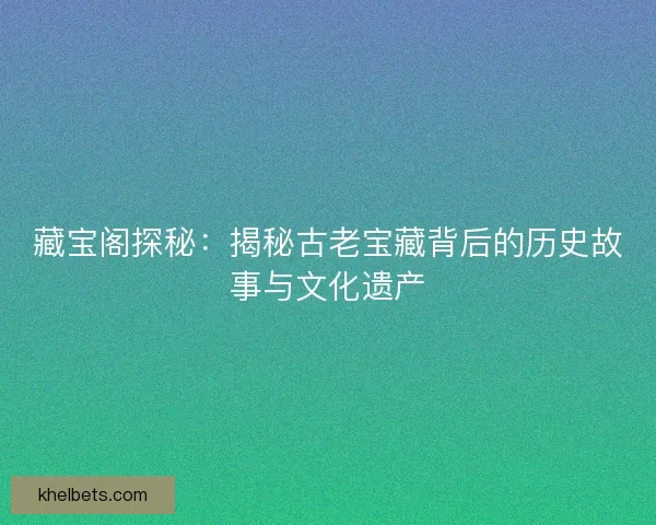 藏宝阁探秘：揭秘古老宝藏背后的历史故事与文化遗产