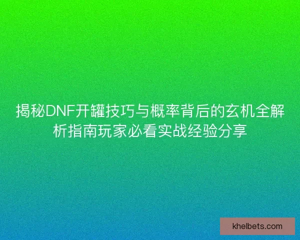 揭秘DNF开罐技巧与概率背后的玄机全解析指南玩家必看实战经验分享