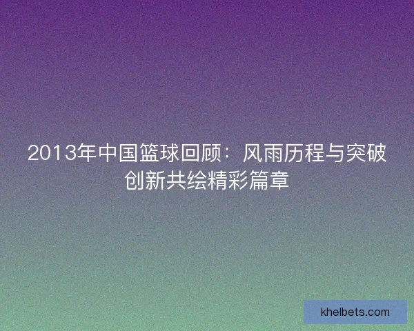 2013年中国篮球回顾：风雨历程与突破创新共绘精彩篇章