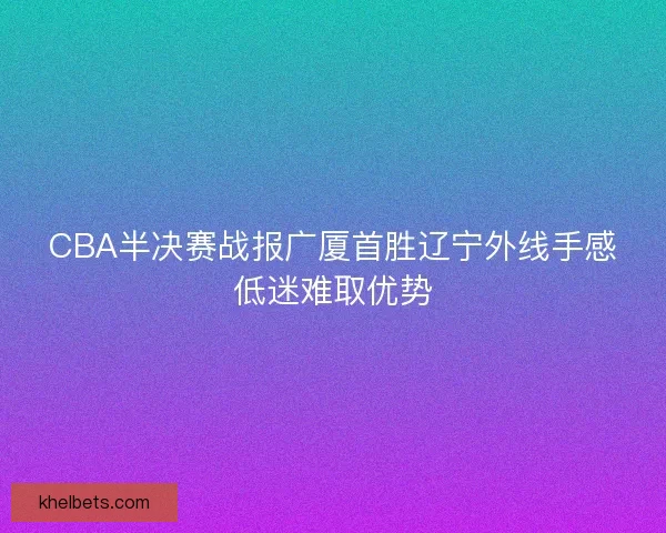 CBA半决赛战报广厦首胜辽宁外线手感低迷难取优势