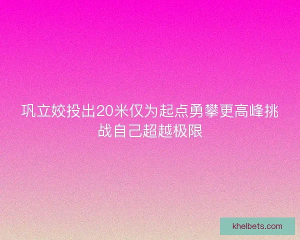 巩立姣投出20米仅为起点勇攀更高峰挑战自己超越极限