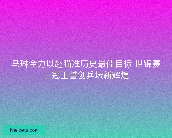 马琳全力以赴瞄准历史最佳目标 世锦赛三冠王誓创乒坛新辉煌