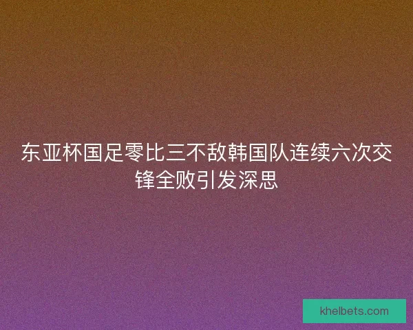 东亚杯国足零比三不敌韩国队连续六次交锋全败引发深思