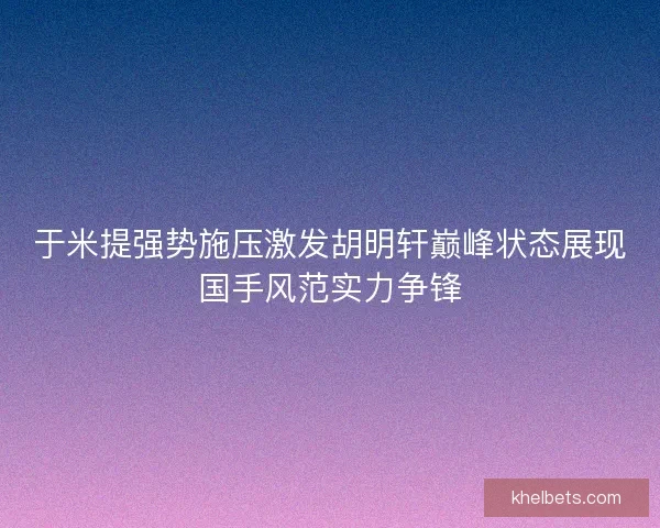 于米提强势施压激发胡明轩巅峰状态展现国手风范实力争锋