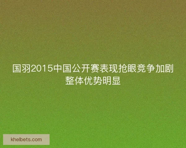 国羽2015中国公开赛表现抢眼竞争加剧整体优势明显