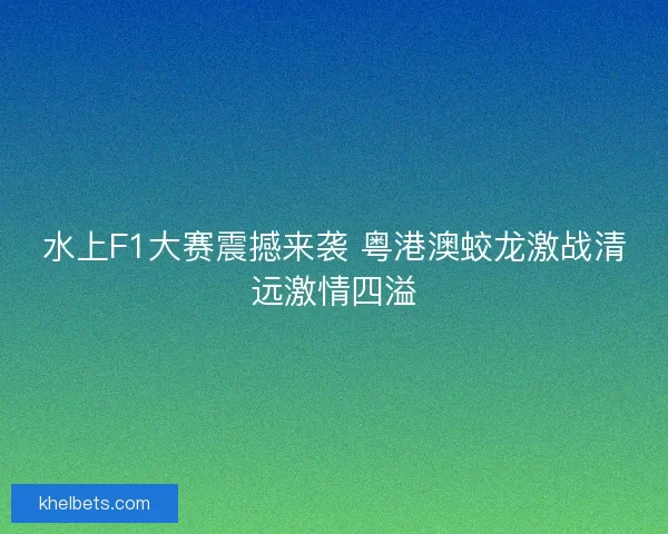 水上F1大赛震撼来袭 粤港澳蛟龙激战清远激情四溢