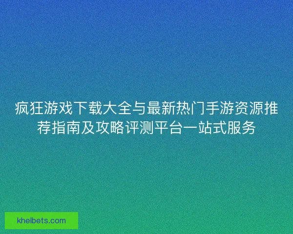 疯狂游戏下载大全与最新热门手游资源推荐指南及攻略评测平台一站式服务