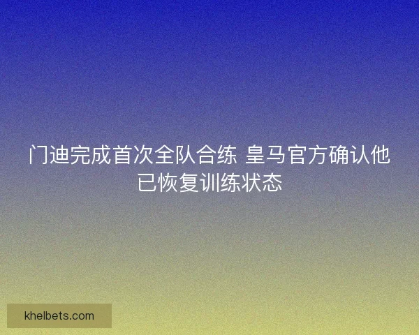 门迪完成首次全队合练 皇马官方确认他已恢复训练状态