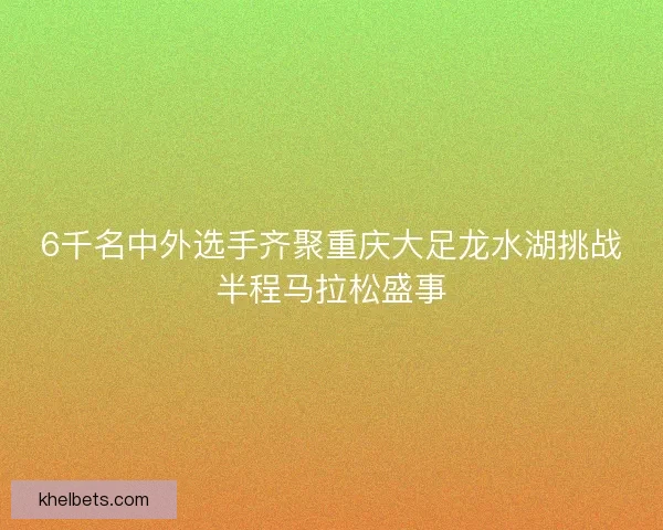 6千名中外选手齐聚重庆大足龙水湖挑战半程马拉松盛事 6千名中外选手齐聚重庆大足龙水湖挑战半程马拉松盛事