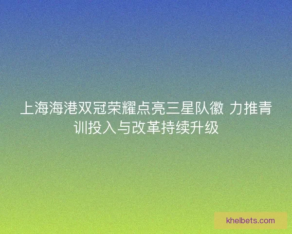 上海海港双冠荣耀点亮三星队徽 力推青训投入与改革持续升级