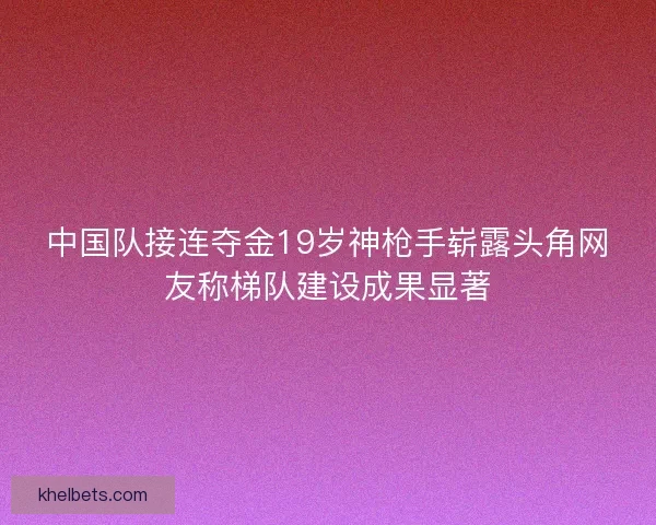 中国队接连夺金19岁神枪手崭露头角网友称梯队建设成果显著