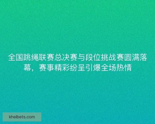 全国跳绳联赛总决赛与段位挑战赛圆满落幕，赛事精彩纷呈引爆全场热情