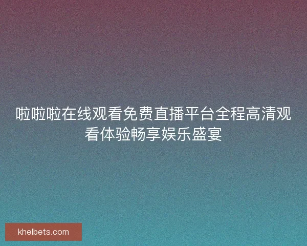 啦啦啦在线观看免费直播平台全程高清观看体验畅享娱乐盛宴