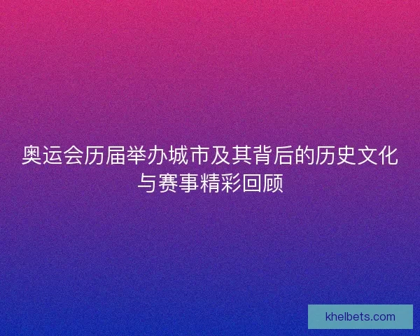 奥运会历届举办城市及其背后的历史文化与赛事精彩回顾