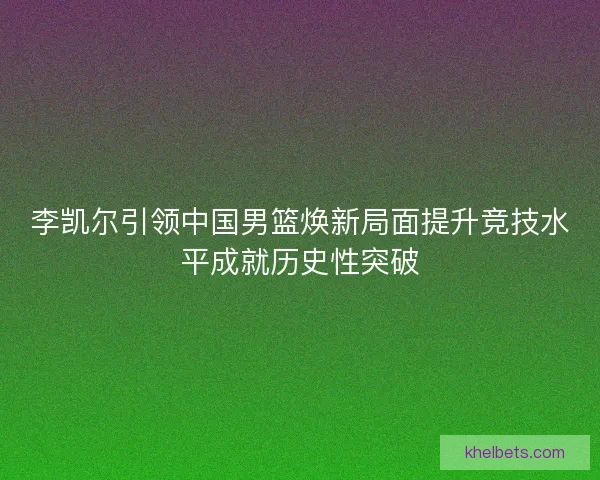 李凯尔引领中国男篮焕新局面提升竞技水平成就历史性突破