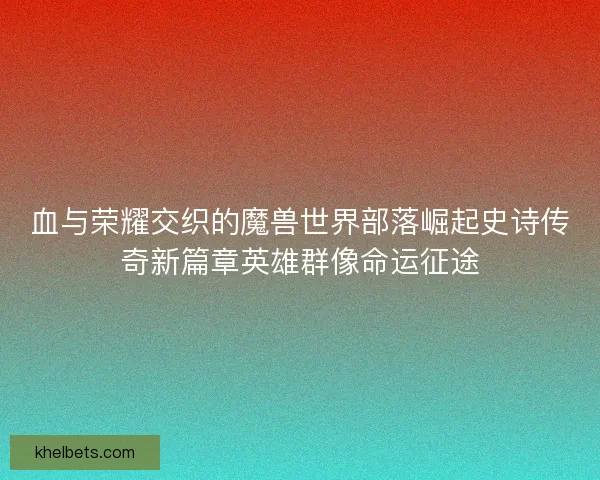 血与荣耀交织的魔兽世界部落崛起史诗传奇新篇章英雄群像命运征途