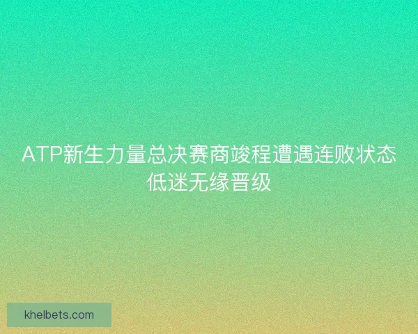 ATP新生力量总决赛商竣程遭遇连败状态低迷无缘晋级 ATP新生力量总决赛商竣程遭遇连败状态低迷无缘晋级