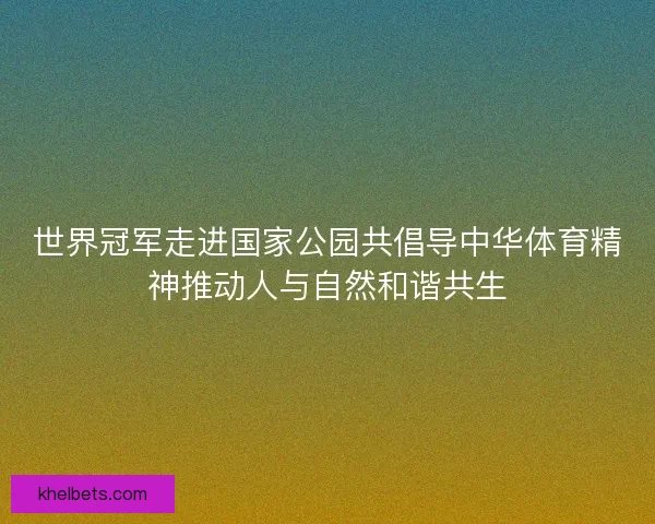 世界冠军走进国家公园共倡导中华体育精神推动人与自然和谐共生