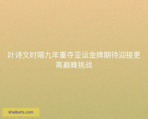 叶诗文时隔九年重夺亚运金牌期待迎接更高巅峰挑战