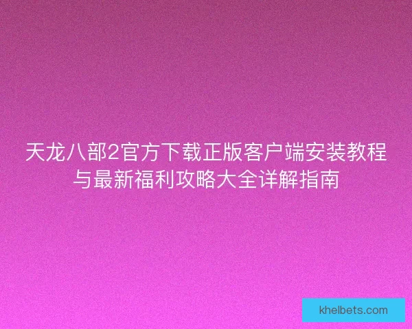天龙八部2官方下载正版客户端安装教程与最新福利攻略大全详解指南