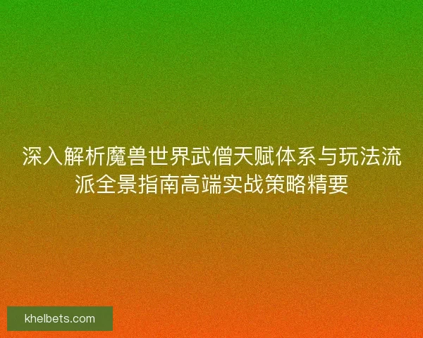深入解析魔兽世界武僧天赋体系与玩法流派全景指南高端实战策略精要