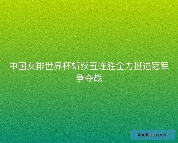 中国女排世界杯斩获五连胜全力挺进冠军争夺战 中国女排世界杯斩获五连胜全力挺进冠军争夺战