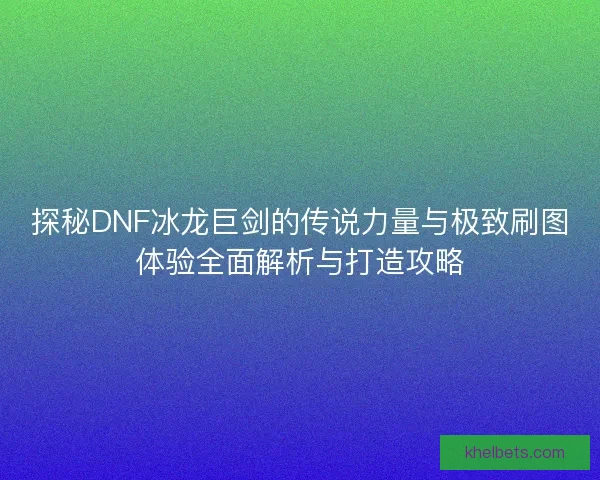 探秘DNF冰龙巨剑的传说力量与极致刷图体验全面解析与打造攻略