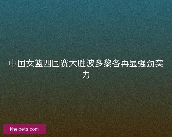 中国女篮四国赛大胜波多黎各再显强劲实力