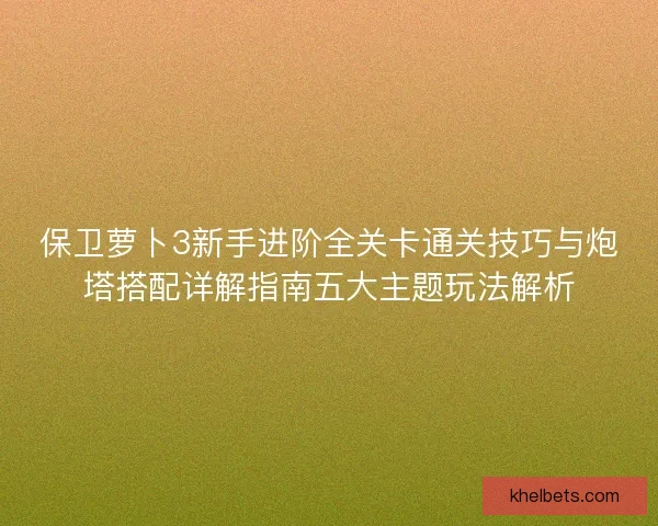 保卫萝卜3新手进阶全关卡通关技巧与炮塔搭配详解指南五大主题玩法解析 保卫萝卜3新手进阶全关卡通关技巧与炮塔搭配详解指南五大主题玩法解析