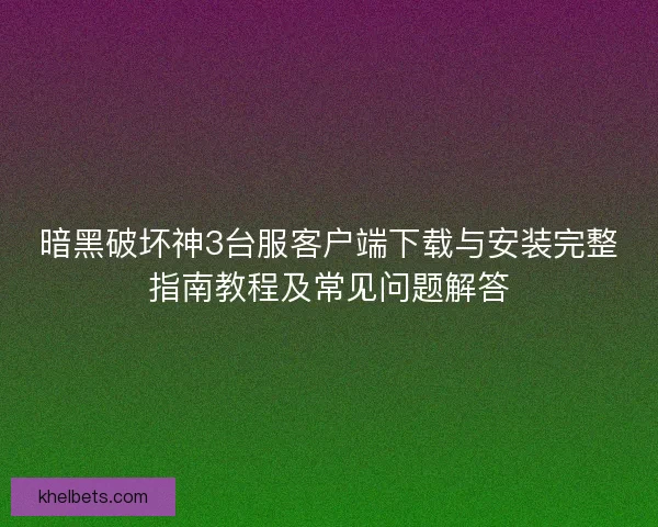 暗黑破坏神3台服客户端下载与安装完整指南教程及常见问题解答