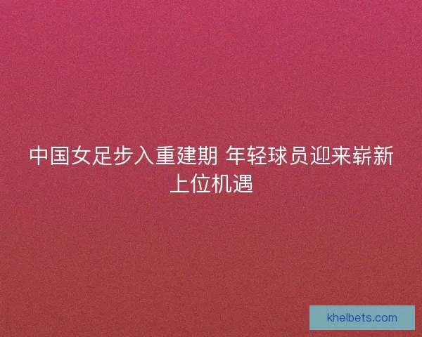 中国女足步入重建期 年轻球员迎来崭新上位机遇 中国女足步入重建期 年轻球员迎来崭新上位机遇