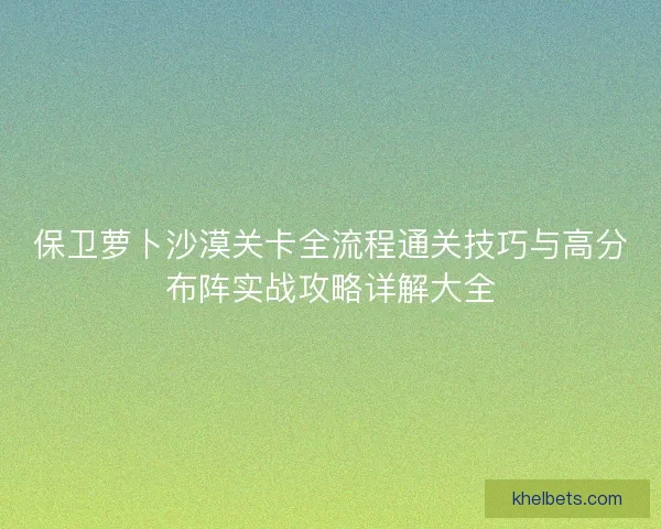 保卫萝卜沙漠关卡全流程通关技巧与高分布阵实战攻略详解大全