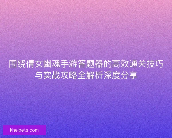 围绕倩女幽魂手游答题器的高效通关技巧与实战攻略全解析深度分享