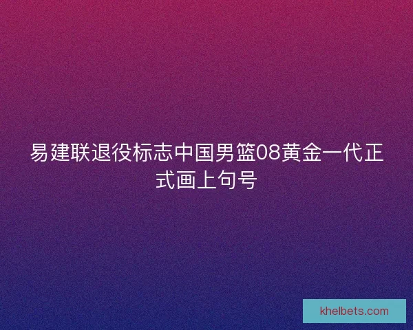 易建联退役标志中国男篮08黄金一代正式画上句号 易建联退役标志中国男篮08黄金一代正式画上句号