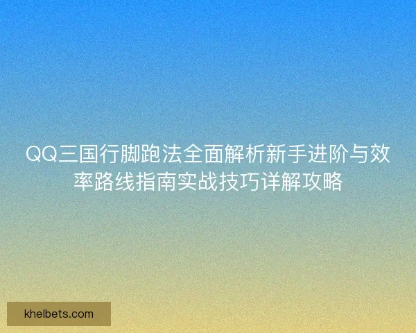 QQ三国行脚跑法全面解析新手进阶与效率路线指南实战技巧详解攻略