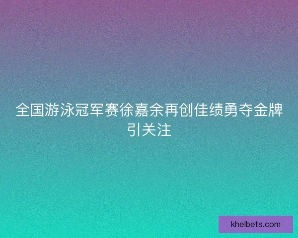 全国游泳冠军赛徐嘉余再创佳绩勇夺金牌引关注