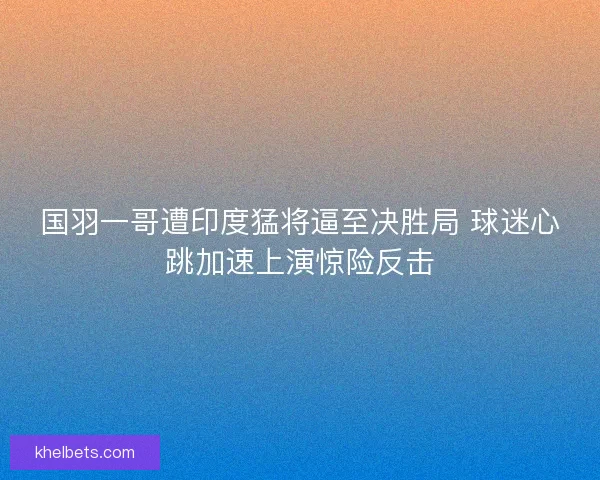 国羽一哥遭印度猛将逼至决胜局 球迷心跳加速上演惊险反击