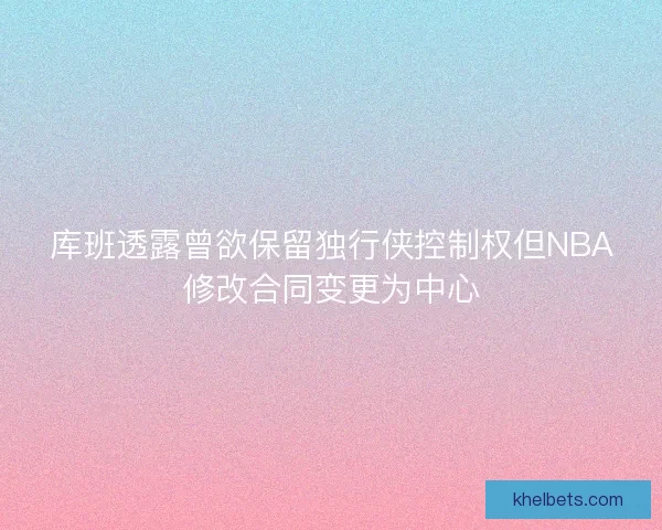 库班透露曾欲保留独行侠控制权但NBA修改合同变更为中心