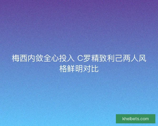 梅西内敛全心投入 C罗精致利己两人风格鲜明对比
