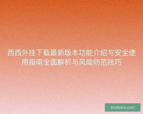 西西外挂下载最新版本功能介绍与安全使用指南全面解析与风险防范技巧